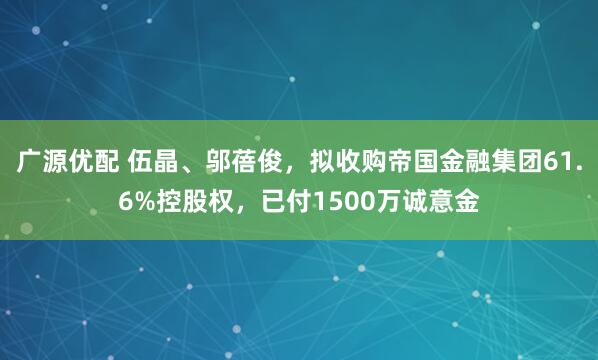 广源优配 伍晶、邬蓓俊，拟收购帝国金融集团61.6%控股权，已付1500万诚意金