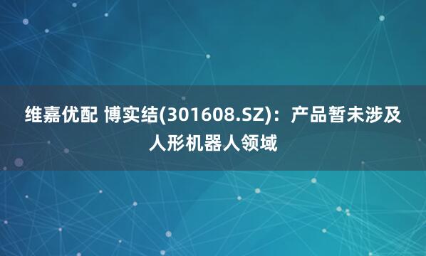 维嘉优配 博实结(301608.SZ)：产品暂未涉及人形机器人领域