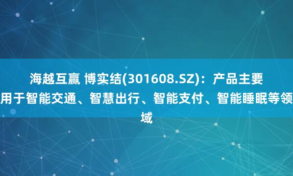 海越互赢 博实结(301608.SZ)：产品主要应用于智能交通、智慧出行、智能支付、智能睡眠等领域