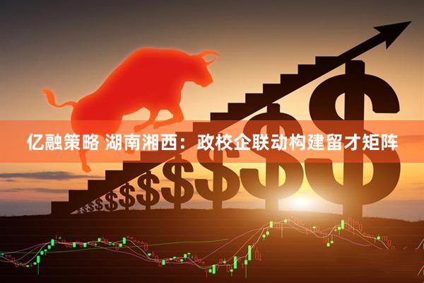 亿融策略 湖南湘西：政校企联动构建留才矩阵