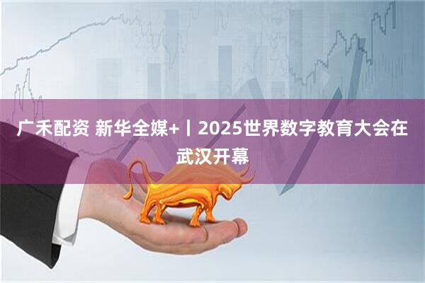 广禾配资 新华全媒+丨2025世界数字教育大会在武汉开幕