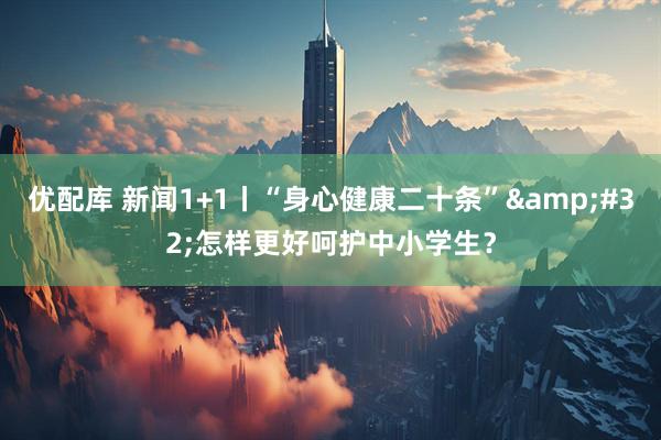 优配库 新闻1+1丨“身心健康二十条”&#32;怎样更好呵护中小学生？