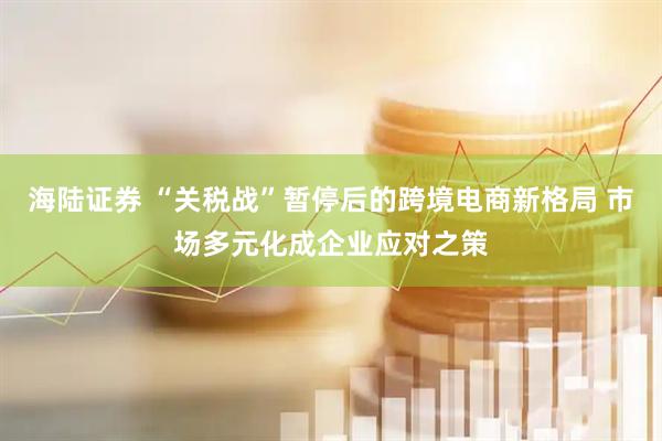 海陆证券 “关税战”暂停后的跨境电商新格局 市场多元化成企业应对之策
