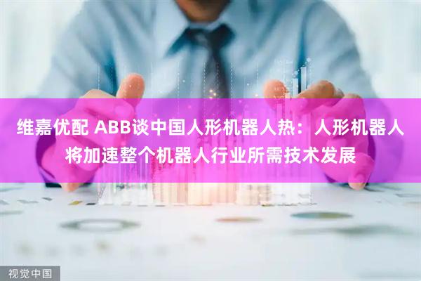 维嘉优配 ABB谈中国人形机器人热：人形机器人将加速整个机器人行业所需技术发展
