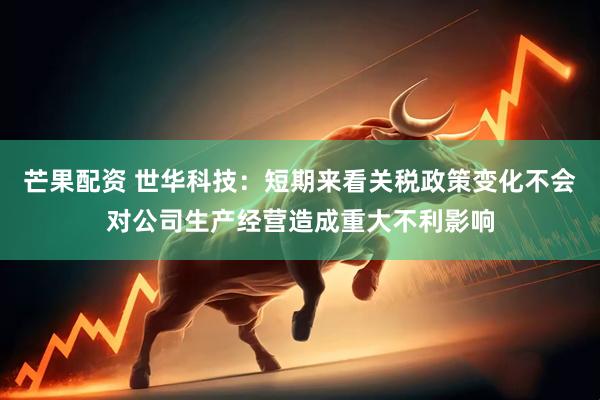 芒果配资 世华科技：短期来看关税政策变化不会对公司生产经营造成重大不利影响
