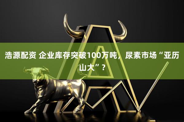 浩源配资 企业库存突破100万吨，尿素市场“亚历山大”？