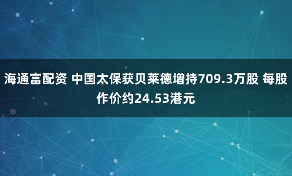 海通富配资 中国太保获贝莱德增持709.3万股 每股作价约24.53港元