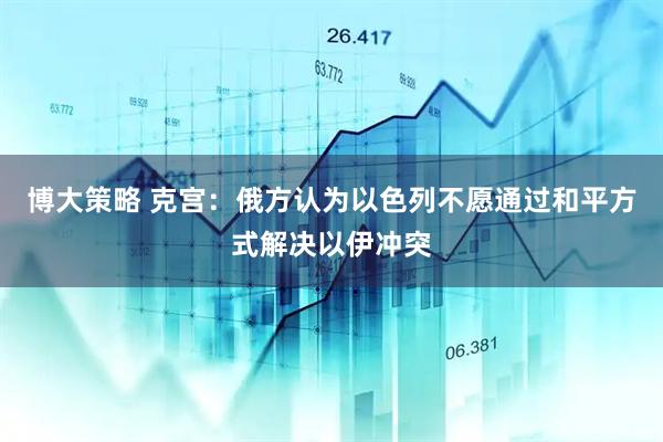 博大策略 克宫：俄方认为以色列不愿通过和平方式解决以伊冲突