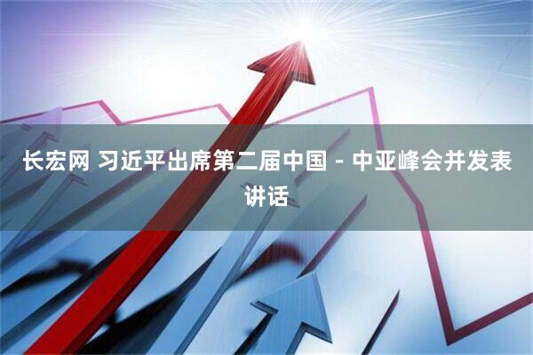 长宏网 习近平出席第二届中国－中亚峰会并发表讲话
