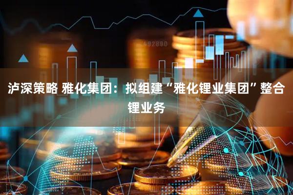 泸深策略 雅化集团：拟组建“雅化锂业集团”整合锂业务