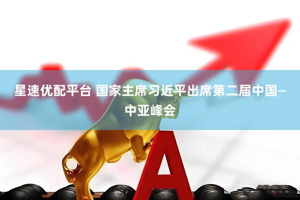 星速优配平台 国家主席习近平出席第二届中国—中亚峰会