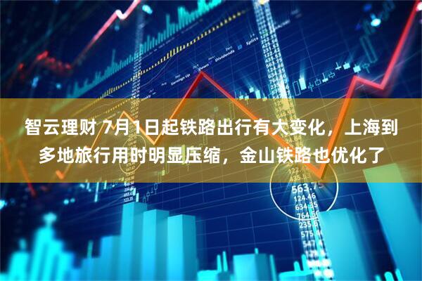 智云理财 7月1日起铁路出行有大变化，上海到多地旅行用时明显压缩，金山铁路也优化了