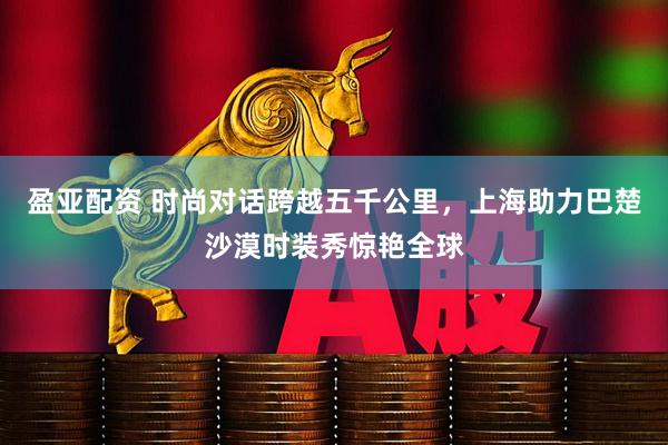 盈亚配资 时尚对话跨越五千公里，上海助力巴楚沙漠时装秀惊艳全球