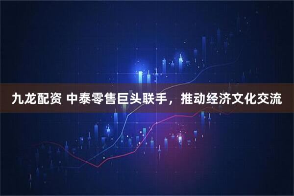九龙配资 中泰零售巨头联手，推动经济文化交流