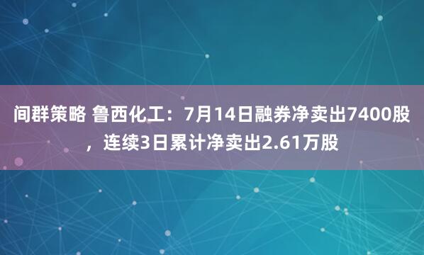 间群策略 鲁西化工：7月14日融券净卖出7400股，连续3日累计净卖出2.61万股