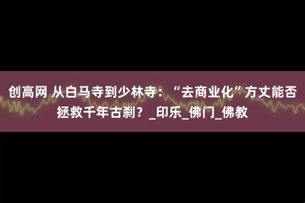 创高网 从白马寺到少林寺：“去商业化”方丈能否拯救千年古刹？_印乐_佛门_佛教