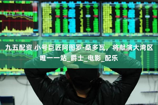 九五配资 小号巨匠阿图罗·桑多瓦，将献演大湾区唯一一站_爵士_电影_配乐