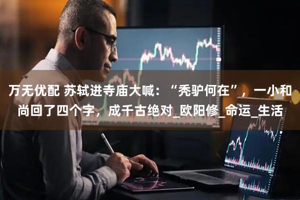万无优配 苏轼进寺庙大喊：“秃驴何在”，一小和尚回了四个字，成千古绝对_欧阳修_命运_生活