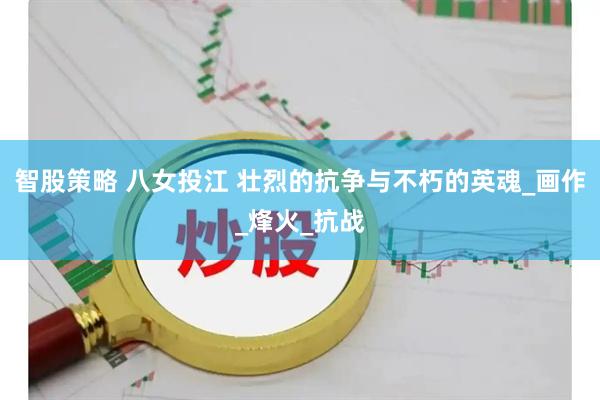 智股策略 八女投江 壮烈的抗争与不朽的英魂_画作_烽火_抗战