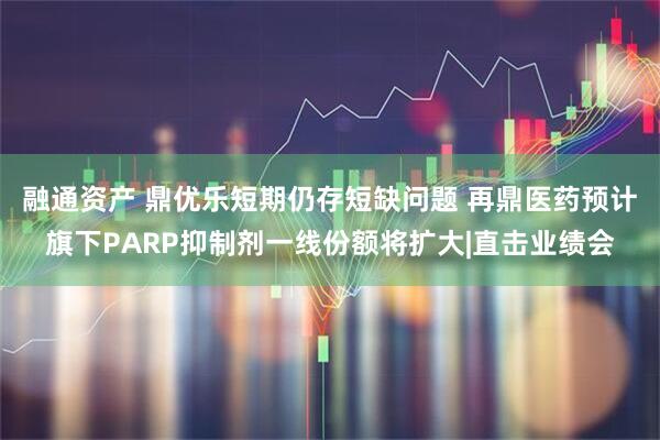 融通资产 鼎优乐短期仍存短缺问题 再鼎医药预计旗下PARP抑制剂一线份额将扩大|直击业绩会