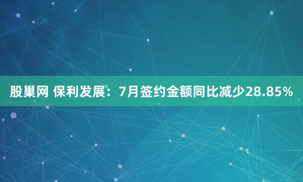 股巢网 保利发展：7月签约金额同比减少28.85%