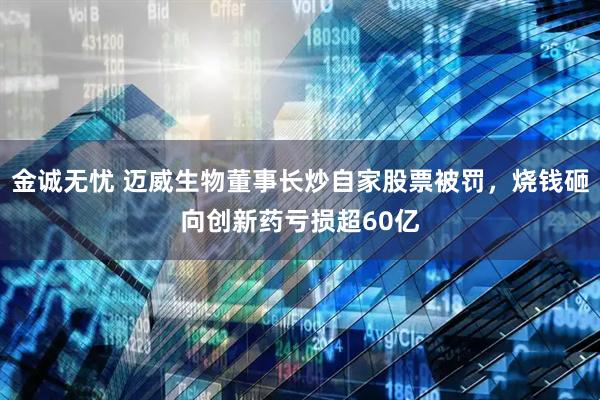 金诚无忧 迈威生物董事长炒自家股票被罚，烧钱砸向创新药亏损超60亿