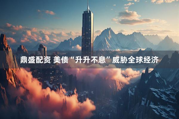 鼎盛配资 美债“升升不息”威胁全球经济