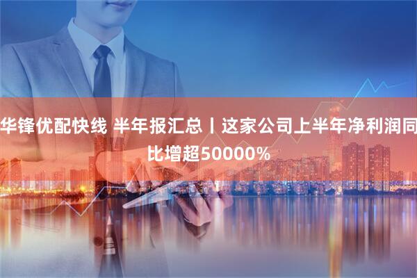 华锋优配快线 半年报汇总丨这家公司上半年净利润同比增超50000%