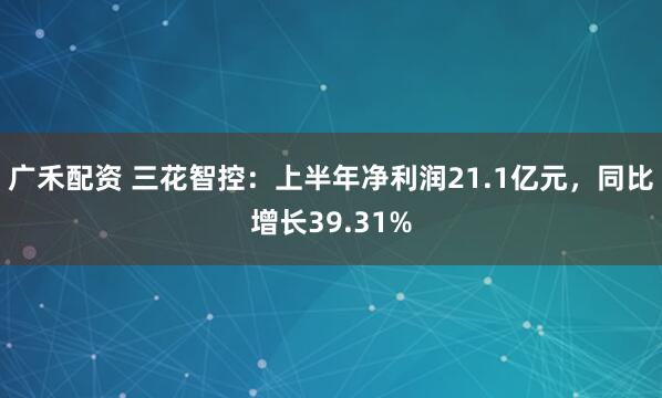广禾配资 三花智控：上半年净利润21.1亿元，同比增长39.31%