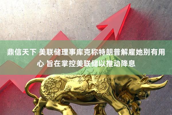 鼎信天下 美联储理事库克称特朗普解雇她别有用心 旨在掌控美联储以推动降息