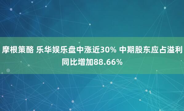 摩根策酪 乐华娱乐盘中涨近30% 中期股东应占溢利同比增加88.66%
