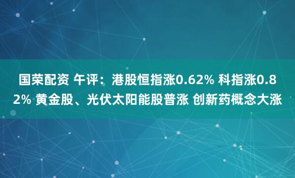 国荣配资 午评：港股恒指涨0.62% 科指涨0.82% 黄金股、光伏太阳能股普涨 创新药概念大涨