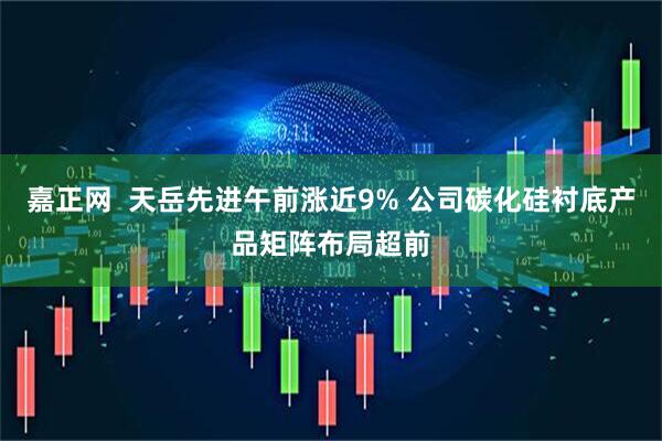 嘉正网  天岳先进午前涨近9% 公司碳化硅衬底产品矩阵布局超前
