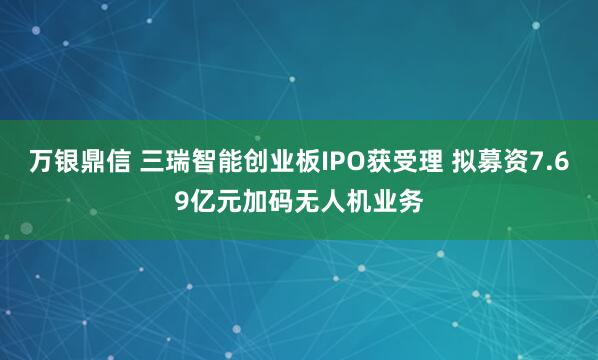 万银鼎信 三瑞智能创业板IPO获受理 拟募资7.69亿元加码无人机业务