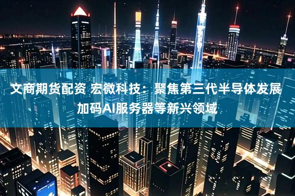 文商期货配资 宏微科技：聚焦第三代半导体发展 加码AI服务器等新兴领域