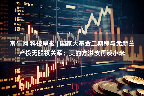 富牛网 科技早报 | 国家大基金二期称与元新兰产投无股权关系；美的方洪波再谈小米