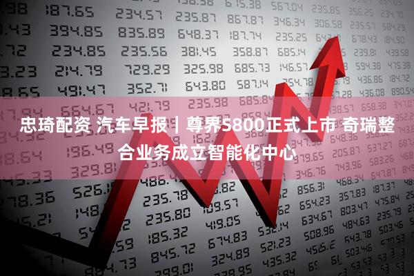 忠琦配资 汽车早报｜尊界S800正式上市 奇瑞整合业务成立智能化中心
