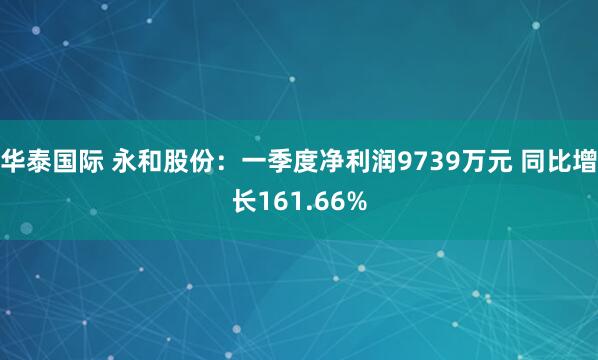 华泰国际 永和股份：一季度净利润9739万元 同比增长161.66%