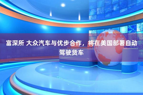 富深所 大众汽车与优步合作，将在美国部署自动驾驶货车