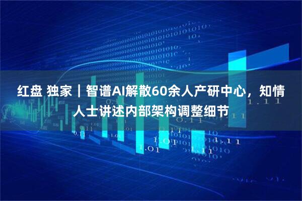 红盘 独家｜智谱AI解散60余人产研中心，知情人士讲述内部架构调整细节