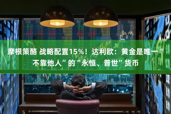 摩根策酪 战略配置15%！达利欧：黄金是唯一“不靠他人”的“永恒、普世”货币