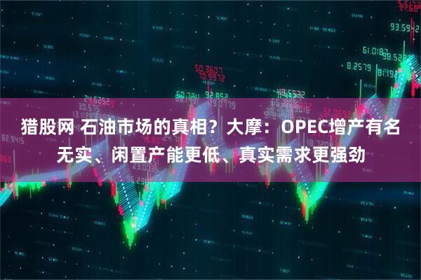 猎股网 石油市场的真相？大摩：OPEC增产有名无实、闲置产能更低、真实需求更强劲