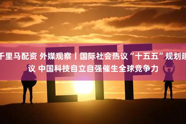 千里马配资 外媒观察丨国际社会热议“十五五”规划建议 中国科技自立自强催生全球竞争力