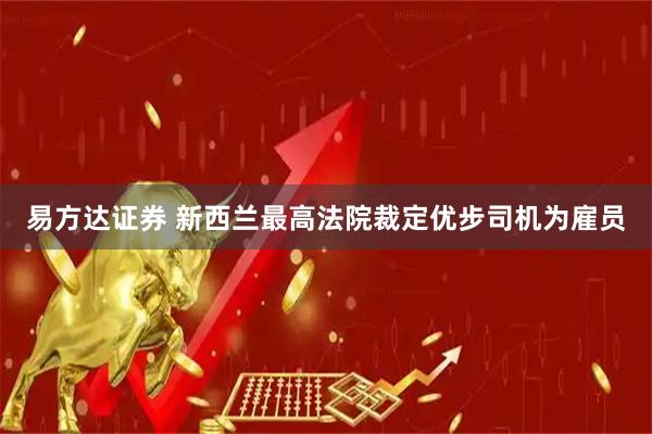 易方达证券 新西兰最高法院裁定优步司机为雇员
