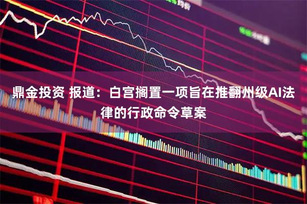 鼎金投资 报道：白宫搁置一项旨在推翻州级AI法律的行政命令草案