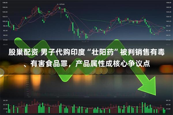 股巢配资 男子代购印度“壮阳药”被判销售有毒、有害食品罪，产品属性成核心争议点