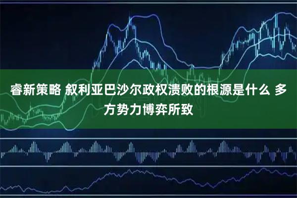睿新策略 叙利亚巴沙尔政权溃败的根源是什么 多方势力博弈所致