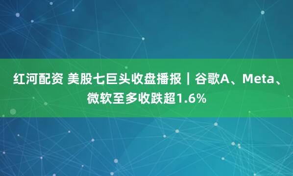 红河配资 美股七巨头收盘播报｜谷歌A、Meta、微软至多收跌超1.6%