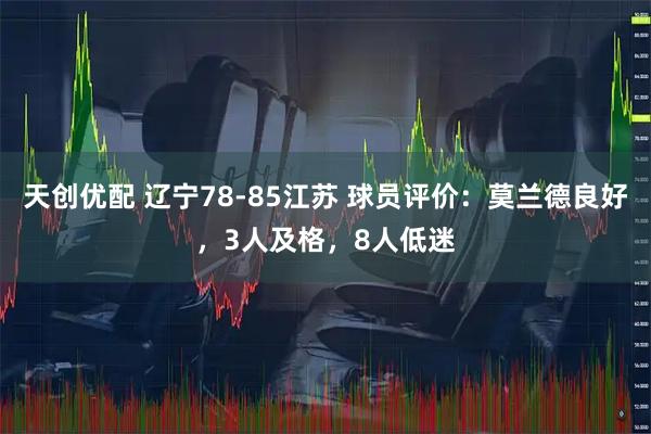 天创优配 辽宁78-85江苏 球员评价：莫兰德良好，3人及格，8人低迷