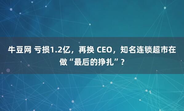 牛豆网 亏损1.2亿，再换 CEO，知名连锁超市在做“最后的挣扎”？